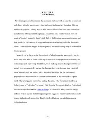 95
CHAPTER 6
CONCLUSIONS
As with any project of this nature, the researcher starts out with an idea that is somewhat
undefined. Initially, questions are raised and many doubts surface that cloud thinking
and impede progress. Having worked with autistic children first hand several questions
came to mind at the outset of this project. Since there is no cure for autism, how can I
create a “healing” garden for them? And, if all of the literature encourages inclusion and
least restrictive environment, is it appropriate to create a healing garden for the autistic
child? These questions nagged at me as I perused the ever-widening body of literature on
healing gardens.
I was relieved to discover that the emphasis of a healing garden was on relieving the
stress associated with an illness, reducing awareness of the symptoms of the disease, and
increasing overall well-being. In addition, when studying articles about gardens that had
already been implemented, I learned that these gardens were designed for a variety of
users, patients, staff, and visitors alike. Therefore, I realized that the garden that I
proposed could be created for all children with the needs of the autistic child kept in
mind. The turning point came while reading the article ‘The Therapeutic Garden: A
Collaboration of Professions” in January 2002 from the Therapeutic Gardens Professional
Interest Group at Land Online (www.asla.org). In this article, Nancy Gerlach-Spriggs
and Ann Wiesen explain that a therapeutic garden suggests a place where therapies could
be provided and goals worked on. Finally, the fog lifted and my path became more
defined and clear.
 