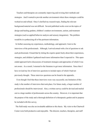 96
Teachers and therapists are constantly improving and revising their methods and
strategies. And I wanted to provide another environment where these strategies could be
worked on and refined. Once I clarified my research topic, finding the relevant
background material was not difficult. Several published works exist on the topics of
design and healing gardens, children’s outdoor environments, autism, and treatment
strategies (such as applied behavior analysis and sensory integration). The problem
would be in synthesizing all of the pertinent information.
In further assessing my experiences, methodology, and approach, I turn to the
interviews of the professionals. Although, I arrived armed with a list of questions to ask
each professional, I found that by letting the experts speak freely about their experiences,
strategies, and children I gathered much more information than I expected to. This open-
ended approach led to discussions of treatment strategies and approaches of which I was
not aware. As a result, I returned to the literature to get more information. Since then I
have revised my list of interview questions to include topics of which I had not
previously thought. These interview questions can be found in the appendix.
Even though I feel that these interviews were very successful, one limitation of this
study is the number of interviews that took place. For future study, a larger number of
professionals should be interviewed. Also, a written survey could be devised and mailed
out to a large number of professionals across the country. However, it is important that
the purpose of the study and a thorough definition of a therapeutic garden and its purpose
be included with this survey.
The field study was also an invaluable addition to this thesis. My visits to the Chartwell
Center were both productive and enjoyable. The director, teachers, therapists, and staff
 