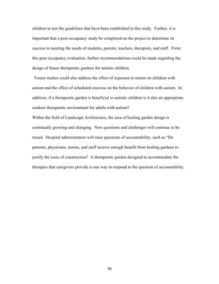 98
children to test the guidelines that have been established in this study. Further, it is
important that a post occupancy study be completed on the project to determine its
success in meeting the needs of students, parents, teachers, therapists, and staff. From
this post occupancy evaluation, further recommendations could be made regarding the
design of future therapeutic gardens for autistic children.
Future studies could also address the effect of exposure to nature on children with
autism and the effect of scheduled exercise on the behavior of children with autism. In
addition, if a therapeutic garden is beneficial to autistic children is it also an appropriate
outdoor therapeutic environment for adults with autism?
Within the field of Landscape Architecture, the area of healing garden design is
continually growing and changing. New questions and challenges will continue to be
raised. Hospital administrators will raise questions of accountability, such as “Do
patients, physicians, nurses, and staff receive enough benefit from healing gardens to
justify the costs of construction? A therapeutic garden designed to accommodate the
therapies that caregivers provide is one way to respond to the question of accountability.
 