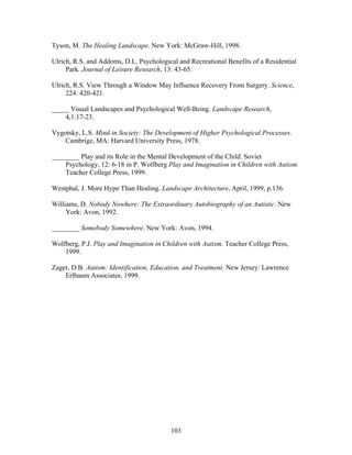103
Tyson, M. The Healing Landscape. New York: McGraw-Hill, 1998.
Ulrich, R.S. and Addoms, D.L. Psychological and Recreational Benefits of a Residential
Park. Journal of Leisure Research, 13: 43-65.
Ulrich, R.S. View Through a Window May Influence Recovery From Surgery. Science,
224: 420-421.
_____ Visual Landscapes and Psychological Well-Being. Landscape Research,
4,1:17-23.
Vygotsky, L.S. Mind in Society: The Development of Higher Psychological Processes.
Cambrige, MA: Harvard University Press, 1978.
________ Play and its Role in the Mental Development of the Child. Soviet
Psychology, 12: 6-18 in P. Wolfberg Play and Imagination in Children with Autism.
Teacher College Press, 1999.
Westphal, J. More Hype Than Healing. Landscape Architecture, April, 1999, p.136.
Williams, D. Nobody Nowhere: The Extraordinary Autobiography of an Autistic. New
York: Avon, 1992.
________ Somebody Somewhere. New York: Avon, 1994.
Wolfberg, P.J. Play and Imagination in Children with Autism. Teacher College Press,
1999.
Zager, D.B. Autism: Identification, Education, and Treatment. New Jersey: Lawrence
Erlbaum Associates, 1999.
 