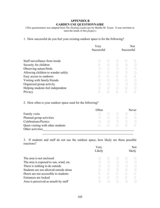 105
APPENDIX B
GARDEN USE QUESTIONNAIRE
(This questionnaire was adapted from The Healing Landscape by Martha M. Tyson. It was rewritten to
meet the needs of this project.)
1. How successful do you feel your existing outdoor space is for the following?
Very Not
Successful Successful
Staff surveillance from inside
Security for children
Observing nature/birds
Allowing children to wander safely
Easy access to outdoors
Visiting with family/friends
Organized group activity
Helping students feel independent
Privacy
2. How often is your outdoor space used for the following?
Often Never
Family visits
Planned group activities
Celebrations/Picnics
Quiet visiting with other students
Other activities__________________________________________________________
__________________________________________________________
3. If students and staff do not use the outdoor space, how likely are these possible
reactions?
Very Not
Likely likely
The area is not enclosed
The area is exposed to sun, wind, etc.
There is nothing to do outside
Students are not allowed outside alone
Doors are not accessible to students
Entrances are locked
Area is perceived as unsafe by staff
 