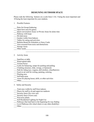108
DESIGNING OUTDOOR SPACE
Please rank the following features on a scale from 1-10, 1 being the most important and
10 being the least important for your students.
1. Possible Features
___ Patio for Group Gathering
___ Open lawn area for games
___ Quiet conversation Areas/ or Private Areas for alone time
___ Pathway with loops
___ Divided areas
___ Garden visible from Indoors
___ Tables for eating and activities
___ Bulletin Board for Schedules or Story Cards
___ Area screened from noise and distractions
___ Storage Areas
___ Other needs__________________________________________________________
__________________________________________________________
2. Activity Areas
___ Sand box or table
___ Water/splash table
___ Texture boxes
___ Curbs for balancing, ramps for pushing and pulling
___ Climbing structure, slide, swings, or hammock
___ Path for riding toys, wagons, doll strollers, wheelbarrows
___ Easel or art wall for writing, painting, coloring
___ Planting area
___ Self-help areas
___ Areas for playing house, dolls, or other activities
___ Other______________________________________________________________
3. Safety and Security
___ Total area visible by staff from indoors
___ Places for staff to sit and supervise outdoors
___ Security fence (No view out)
___ Security fence (Views out)
___ Non-toxic plants
___ Soft Residential Lighting for Night Use
___ Pathways that lead back to the beginning for way finding
___ Level Pathways (for wheel chairs or any other disability)
___ Other _______________________________________________________________
 