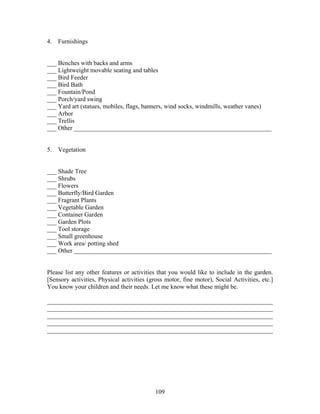 109
4. Furnishings
___ Benches with backs and arms
___ Lightweight movable seating and tables
___ Bird Feeder
___ Bird Bath
___ Fountain/Pond
___ Porch/yard swing
___ Yard art (statues, mobiles, flags, banners, wind socks, windmills, weather vanes)
___ Arbor
___ Trellis
___ Other _______________________________________________________________
5. Vegetation
___ Shade Tree
___ Shrubs
___ Flowers
___ Butterfly/Bird Garden
___ Fragrant Plants
___ Vegetable Garden
___ Container Garden
___ Garden Plots
___ Tool storage
___ Small greenhouse
___ Work area/ potting shed
___ Other _______________________________________________________________
Please list any other features or activities that you would like to include in the garden.
[Sensory activities, Physical activities (gross motor, fine motor), Social Activities, etc.]
You know your children and their needs. Let me know what these might be.
________________________________________________________________________
________________________________________________________________________
________________________________________________________________________
________________________________________________________________________
________________________________________________________________________
 