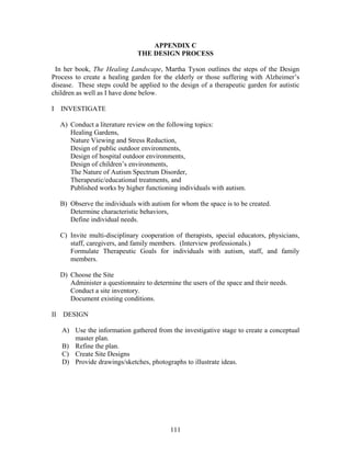 111
APPENDIX C
THE DESIGN PROCESS
In her book, The Healing Landscape, Martha Tyson outlines the steps of the Design
Process to create a healing garden for the elderly or those suffering with Alzheimer’s
disease. These steps could be applied to the design of a therapeutic garden for autistic
children as well as I have done below.
I INVESTIGATE
A) Conduct a literature review on the following topics:
Healing Gardens,
Nature Viewing and Stress Reduction,
Design of public outdoor environments,
Design of hospital outdoor environments,
Design of children’s environments,
The Nature of Autism Spectrum Disorder,
Therapeutic/educational treatments, and
Published works by higher functioning individuals with autism.
B) Observe the individuals with autism for whom the space is to be created.
Determine characteristic behaviors,
Define individual needs.
C) Invite multi-disciplinary cooperation of therapists, special educators, physicians,
staff, caregivers, and family members. (Interview professionals.)
Formulate Therapeutic Goals for individuals with autism, staff, and family
members.
D) Choose the Site
Administer a questionnaire to determine the users of the space and their needs.
Conduct a site inventory.
Document existing conditions.
II DESIGN
A) Use the information gathered from the investigative stage to create a conceptual
master plan.
B) Refine the plan.
C) Create Site Designs
D) Provide drawings/sketches, photographs to illustrate ideas.
 