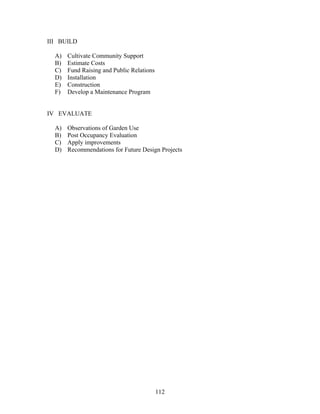 112
III BUILD
A) Cultivate Community Support
B) Estimate Costs
C) Fund Raising and Public Relations
D) Installation
E) Construction
F) Develop a Maintenance Program
IV EVALUATE
A) Observations of Garden Use
B) Post Occupancy Evaluation
C) Apply improvements
D) Recommendations for Future Design Projects
 