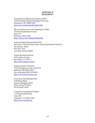113
APPENDIX D
RESOURCES
Association for Behavioral Analysis (ABA)
258 Wood Hall, Western Michigan University
Kalamazoo, MI 49008-5052
http://www.wmich.edu/aba/index.html
The Association for Severe Handicaps (TASH)
29 West Susquehanna Avenue
Suite 210
Baltimore, MD 21204
http://web.syr.edu/-thechp/subtash.htm
Autism Network International (ANI)
Our Voice: The Newsletter of the Autism International Network
Jim Sinclair, Editor
P.O. Box 1545
Lawrence, Kansas 66044
Autism Research Institute
4182 Adams Avenue
San Diego, CA 92116
http://www.autism.com/ari/
Autism Society of America
7910 Woodmont Avenue, Suite 650
Bethesda, MD 20814-3015
Fax on-demand: 800-329-0899
http://www.autism-society.org
Carol Gray/The Morning News
2140 Bauer Road
Jenison, Michigan 49428
Phone: (616)457-8955
Fax:(616)457-4070
Council for Exceptional Children
1110 North Glebe Road
Suite 300
Arlington, VA 22201-5704
http://www.cec.sped.org
 