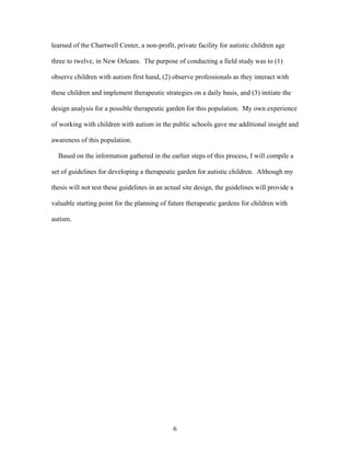 6
learned of the Chartwell Center, a non-profit, private facility for autistic children age
three to twelve, in New Orleans. The purpose of conducting a field study was to (1)
observe children with autism first hand, (2) observe professionals as they interact with
these children and implement therapeutic strategies on a daily basis, and (3) initiate the
design analysis for a possible therapeutic garden for this population. My own experience
of working with children with autism in the public schools gave me additional insight and
awareness of this population.
Based on the information gathered in the earlier steps of this process, I will compile a
set of guidelines for developing a therapeutic garden for autistic children. Although my
thesis will not test these guidelines in an actual site design, the guidelines will provide a
valuable starting point for the planning of future therapeutic gardens for children with
autism.
 