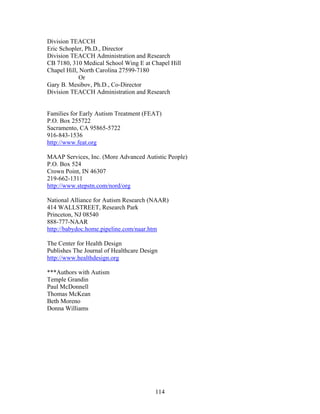114
Division TEACCH
Eric Schopler, Ph.D., Director
Division TEACCH Administration and Research
CB 7180, 310 Medical School Wing E at Chapel Hill
Chapel Hill, North Carolina 27599-7180
Or
Gary B. Mesibov, Ph.D., Co-Director
Division TEACCH Administration and Research
Families for Early Autism Treatment (FEAT)
P.O. Box 255722
Sacramento, CA 95865-5722
916-843-1536
http://www.feat.org
MAAP Services, Inc. (More Advanced Autistic People)
P.O. Box 524
Crown Point, IN 46307
219-662-1311
http://www.stepstn.com/nord/org
National Alliance for Autism Research (NAAR)
414 WALLSTREET, Research Park
Princeton, NJ 08540
888-777-NAAR
http://babydoc.home.pipeline.com/naar.htm
The Center for Health Design
Publishes The Journal of Healthcare Design
http://www.healthdesign.org
***Authors with Autism
Temple Grandin
Paul McDonnell
Thomas McKean
Beth Moreno
Donna Williams
 