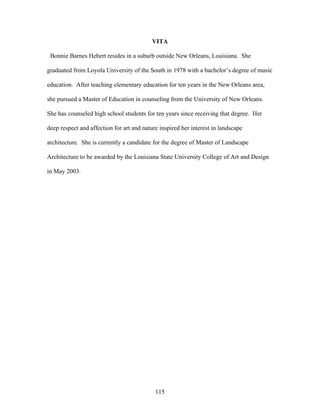 115
VITA
Bonnie Barnes Hebert resides in a suburb outside New Orleans, Louisiana. She
graduated from Loyola University of the South in 1978 with a bachelor’s degree of music
education. After teaching elementary education for ten years in the New Orleans area,
she pursued a Master of Education in counseling from the University of New Orleans.
She has counseled high school students for ten years since receiving that degree. Her
deep respect and affection for art and nature inspired her interest in landscape
architecture. She is currently a candidate for the degree of Master of Landscape
Architecture to be awarded by the Louisiana State University College of Art and Design
in May 2003.
 