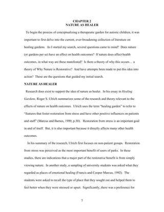 7
CHAPTER 2
NATURE AS HEALER
To begin the process of conceptualizing a therapeutic garden for autistic children, it was
important to first delve into the current, ever-broadening collection of literature on
healing gardens. As I started my search, several questions came to mind? Does nature
(or gardens per se) have an effect on health outcomes? If nature does affect health
outcomes, in what way are these manifested? Is there a theory of why this occurs… a
theory of Why Nature is Restorative? And have attempts been made to put this idea into
action? These are the questions that guided my initial search.
NATURE AS HEALER
Research does exist to support the idea of nature as healer. In his essay in Healing
Gardens, Roger S. Ulrich summarizes some of the research and theory relevant to the
effects of nature on health outcomes. Ulrich uses the term “healing garden” to refer to
“features that foster restoration from stress and have other positive influences on patients
and staff” (Marcus and Barnes, 1999, p.30). Restoration from stress is an important goal
in and of itself. But, it is also important because it directly affects many other health
outcomes.
In his summary of the research, Ulrich first focuses on non-patient groups. Restoration
from stress was perceived as the most important benefit of users of parks. In these
studies, there are indications that a major part of the restorative benefit is from simply
viewing nature. In another study, a sampling of university students was asked what they
regarded as places of emotional healing (Francis and Cooper Marcus, 1992). The
students were asked to recall the type of place that they sought out and helped them to
feel better when they were stressed or upset. Significantly, there was a preference for
 