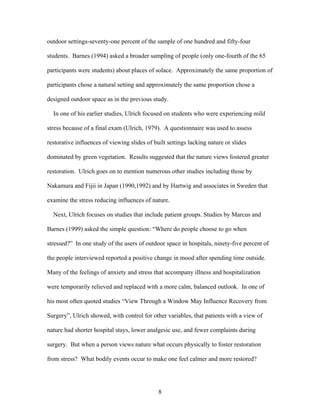 8
outdoor settings-seventy-one percent of the sample of one hundred and fifty-four
students. Barnes (1994) asked a broader sampling of people (only one-fourth of the 65
participants were students) about places of solace. Approximately the same proportion of
participants chose a natural setting and approximately the same proportion chose a
designed outdoor space as in the previous study.
In one of his earlier studies, Ulrich focused on students who were experiencing mild
stress because of a final exam (Ulrich, 1979). A questionnaire was used to assess
restorative influences of viewing slides of built settings lacking nature or slides
dominated by green vegetation. Results suggested that the nature views fostered greater
restoration. Ulrich goes on to mention numerous other studies including those by
Nakamura and Fijii in Japan (1990,1992) and by Hartwig and associates in Sweden that
examine the stress reducing influences of nature.
Next, Ulrich focuses on studies that include patient groups. Studies by Marcus and
Barnes (1999) asked the simple question: “Where do people choose to go when
stressed?” In one study of the users of outdoor space in hospitals, ninety-five percent of
the people interviewed reported a positive change in mood after spending time outside.
Many of the feelings of anxiety and stress that accompany illness and hospitalization
were temporarily relieved and replaced with a more calm, balanced outlook. In one of
his most often quoted studies “View Through a Window May Influence Recovery from
Surgery”, Ulrich showed, with control for other variables, that patients with a view of
nature had shorter hospital stays, lower analgesic use, and fewer complaints during
surgery. But when a person views nature what occurs physically to foster restoration
from stress? What bodily events occur to make one feel calmer and more restored?
 