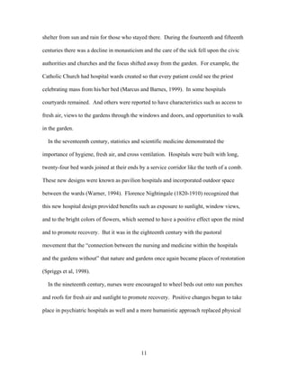 11
shelter from sun and rain for those who stayed there. During the fourteenth and fifteenth
centuries there was a decline in monasticism and the care of the sick fell upon the civic
authorities and churches and the focus shifted away from the garden. For example, the
Catholic Church had hospital wards created so that every patient could see the priest
celebrating mass from his/her bed (Marcus and Barnes, 1999). In some hospitals
courtyards remained. And others were reported to have characteristics such as access to
fresh air, views to the gardens through the windows and doors, and opportunities to walk
in the garden.
In the seventeenth century, statistics and scientific medicine demonstrated the
importance of hygiene, fresh air, and cross ventilation. Hospitals were built with long,
twenty-four bed wards joined at their ends by a service corridor like the teeth of a comb.
These new designs were known as pavilion hospitals and incorporated outdoor space
between the wards (Warner, 1994). Florence Nightingale (1820-1910) recognized that
this new hospital design provided benefits such as exposure to sunlight, window views,
and to the bright colors of flowers, which seemed to have a positive effect upon the mind
and to promote recovery. But it was in the eighteenth century with the pastoral
movement that the “connection between the nursing and medicine within the hospitals
and the gardens without” that nature and gardens once again became places of restoration
(Spriggs et al, 1998).
In the nineteenth century, nurses were encouraged to wheel beds out onto sun porches
and roofs for fresh air and sunlight to promote recovery. Positive changes began to take
place in psychiatric hospitals as well and a more humanistic approach replaced physical
 