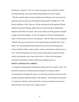 12
punishment as treatment. This was evident in the design of new psychiatric facilities
with large landscape vistas where farming and gardening were used as therapy.
With the twentieth century, the focus shifted towards efficiency and “saving steps for
physicians and nurses and away from patient-centered gardens” (Spriggs et al., 1998;
Marcus and Barnes, 1999). However, with the establishment of Occupational Therapy
and later Horticultural Therapy, garden work was used for therapy in rehabilitation
hospitals and facilities for veterans. But in spite of these new fields, gardens in hospital
settings continued to disappear. So why the resurgence of interest in healing gardens
today? Several trends have led us in this direction. After the fitness craze, the popularity
of health clubs, gyms, and spas grew and we started taking responsibility for our own
bodies. The American public became interested in prevention and self-healing and
interest in herbal remedies, organic produce, vitamins, and alternative medicine grew as
well. And with increasing levels of stress, nature and the garden are again becoming
healthy and acceptable ways to deal with this stress. It follows then that gardens
associated with healthcare settings would become important again, too.
DESIGN AND HEALING GARDENS
In designing a healing garden, the landscape architect then has two goals in mind. The
first goal is the process of healing and the second goal is to design an outdoor
environment that will support this process. Several books and articles have been written
recently to guide the landscape architect in this endeavor. Since healing is the first goal,
it is important to determine what characteristics or features of gardens promote stress
relief and what, if any, features have a negative effect?
 