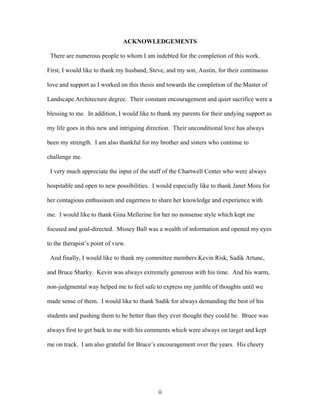ii
ACKNOWLEDGEMENTS
There are numerous people to whom I am indebted for the completion of this work.
First, I would like to thank my husband, Steve, and my son, Austin, for their continuous
love and support as I worked on this thesis and towards the completion of the Master of
Landscape Architecture degree. Their constant encouragement and quiet sacrifice were a
blessing to me. In addition, I would like to thank my parents for their undying support as
my life goes in this new and intriguing direction. Their unconditional love has always
been my strength. I am also thankful for my brother and sisters who continue to
challenge me.
I very much appreciate the input of the staff of the Chartwell Center who were always
hospitable and open to new possibilities. I would especially like to thank Janet Mora for
her contagious enthusiasm and eagerness to share her knowledge and experience with
me. I would like to thank Gina Mellerine for her no nonsense style which kept me
focused and goal-directed. Missey Ball was a wealth of information and opened my eyes
to the therapist’s point of view.
And finally, I would like to thank my committee members Kevin Risk, Sadik Artunc,
and Bruce Sharky. Kevin was always extremely generous with his time. And his warm,
non-judgmental way helped me to feel safe to express my jumble of thoughts until we
made sense of them. I would like to thank Sadik for always demanding the best of his
students and pushing them to be better than they ever thought they could be. Bruce was
always first to get back to me with his comments which were always on target and kept
me on track. I am also grateful for Bruce’s encouragement over the years. His cheery
 