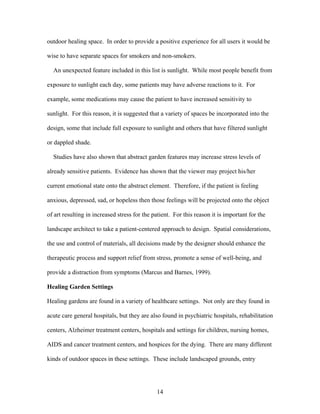 14
outdoor healing space. In order to provide a positive experience for all users it would be
wise to have separate spaces for smokers and non-smokers.
An unexpected feature included in this list is sunlight. While most people benefit from
exposure to sunlight each day, some patients may have adverse reactions to it. For
example, some medications may cause the patient to have increased sensitivity to
sunlight. For this reason, it is suggested that a variety of spaces be incorporated into the
design, some that include full exposure to sunlight and others that have filtered sunlight
or dappled shade.
Studies have also shown that abstract garden features may increase stress levels of
already sensitive patients. Evidence has shown that the viewer may project his/her
current emotional state onto the abstract element. Therefore, if the patient is feeling
anxious, depressed, sad, or hopeless then those feelings will be projected onto the object
of art resulting in increased stress for the patient. For this reason it is important for the
landscape architect to take a patient-centered approach to design. Spatial considerations,
the use and control of materials, all decisions made by the designer should enhance the
therapeutic process and support relief from stress, promote a sense of well-being, and
provide a distraction from symptoms (Marcus and Barnes, 1999).
Healing Garden Settings
Healing gardens are found in a variety of healthcare settings. Not only are they found in
acute care general hospitals, but they are also found in psychiatric hospitals, rehabilitation
centers, Alzheimer treatment centers, hospitals and settings for children, nursing homes,
AIDS and cancer treatment centers, and hospices for the dying. There are many different
kinds of outdoor spaces in these settings. These include landscaped grounds, entry
 