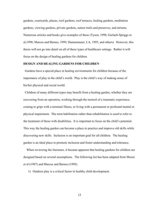 15
gardens, courtyards, plazas, roof gardens, roof terraces, healing gardens, meditation
gardens, viewing gardens, private gardens, nature trails and preserves, and atriums.
Numerous articles and books give examples of these (Tyson, 1998; Gerlach-Spriggs et
al,1998; Marcus and Barnes, 1999; Dannenmaier, LA, 1995, and others). However, this
thesis will not go into detail on all of these types of healthcare settings. Rather it will
focus on the design of healing gardens for children.
DESIGN AND HEALING GARDENS FOR CHILDREN
Gardens have a special place in healing environments for children because of the
importance of play in the child’s world. Play is the child’s way of making sense of
his/her physical and social world.
Children of many different types may benefit from a healing garden, whether they are
recovering from an operation, working through the turmoil of a traumatic experience,
coming to grips with a terminal illness, or living with a permanent or profound mental or
physical impairment. The term habilitation rather than rehabilitation is used to refer to
the treatment of those with disabilities. It is important to focus on the child’s potential.
This way the healing garden can become a place to practice and improve old skills while
discovering new skills. Inclusion is an important goal for all children. The healing
garden is an ideal place to promote inclusion and foster understanding and tolerance.
When reviewing the literature, it became apparent that healing gardens for children are
designed based on several assumptions. The following list has been adapted from Moore
et al (1987) and Marcus and Barnes (1999).
1) Outdoor play is a critical factor in healthy child development.
 