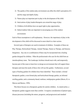 16
2) The quality of the outdoor play environment can affect the child’s perception of it
and the range and depth of play.
3) Nature plays an important part in play in the development of the child.
4) Intervention of play leaders/therapists can extend the range of play.
5) Children of all abilities have an equal right to play opportunities.
6) Indoor/outdoor links are important in encouraging use of the outdoor
environment.
Each of these assumptions is self-explanatory. However, the importance of play in the
development of the child will be discussed in more detail in a later section.
Several types of therapies are used in treatment of children. Examples of these are
Play Therapy, Horticultural Therapy, Animal Therapy, Nature as Therapy, and Sensory
Integration. Any one or a combination of these may be incorporated into a healing
garden designed for children. Often the professionals who care for the child form an
interdisciplinary team. The Landscape Architect should meet with, and temporarily
become part of this team to learn how to design an environment that will support these
therapies and meet the needs of those who will use this garden. Furthermore, several
types of healing gardens for children have been identified. These include: a formal
therapeutic garden, a non-formal play and horticultural therapy garden, an informal
strolling garden, and a community-based, multiuse, multipurpose garden (Moore, R. in
Marcus and Barnes, 1999).
This thesis focuses on a therapeutic garden for autistic children. As stated earlier, a
therapeutic garden suggests more than comfort. It requires consideration of patient types,
disease processes (including the nature, prognosis, and progression) and standard
 