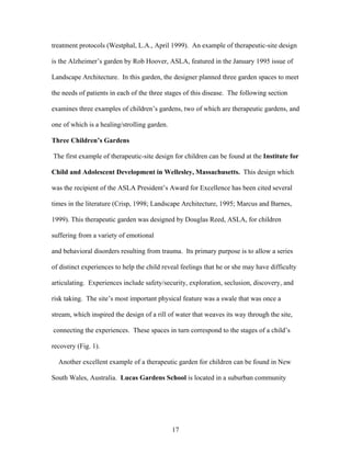 17
treatment protocols (Westphal, L.A., April 1999). An example of therapeutic-site design
is the Alzheimer’s garden by Rob Hoover, ASLA, featured in the January 1995 issue of
Landscape Architecture. In this garden, the designer planned three garden spaces to meet
the needs of patients in each of the three stages of this disease. The following section
examines three examples of children’s gardens, two of which are therapeutic gardens, and
one of which is a healing/strolling garden.
Three Children’s Gardens
The first example of therapeutic-site design for children can be found at the Institute for
Child and Adolescent Development in Wellesley, Massachusetts. This design which
was the recipient of the ASLA President’s Award for Excellence has been cited several
times in the literature (Crisp, 1998; Landscape Architecture, 1995; Marcus and Barnes,
1999). This therapeutic garden was designed by Douglas Reed, ASLA, for children
suffering from a variety of emotional
and behavioral disorders resulting from trauma. Its primary purpose is to allow a series
of distinct experiences to help the child reveal feelings that he or she may have difficulty
articulating. Experiences include safety/security, exploration, seclusion, discovery, and
risk taking. The site’s most important physical feature was a swale that was once a
stream, which inspired the design of a rill of water that weaves its way through the site,
connecting the experiences. These spaces in turn correspond to the stages of a child’s
recovery (Fig. 1).
Another excellent example of a therapeutic garden for children can be found in New
South Wales, Australia. Lucas Gardens School is located in a suburban community
 