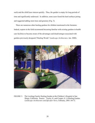 20
such) and the child loses interest quickly. Thus, the garden is empty for long periods of
time and significantly underused. In addition, some users found the hard surfaces jarring
and suggested adding more trees and greenery (Fig. 3).
There are numerous other healing gardens for children mentioned in the literature.
Indeed, experts in the field recommend becoming familiar with existing gardens in health
care facilities to become aware of the advantages and disadvantages associated with
gardens previously designed (“Healing Words” Landscape Architecture, Jan. 2000).
FIGURE 3: The Leichtag Family Healing Garden at the Children’s Hospital in San
Diego, California. Source: Taylor, G. and Cooper, G. A Healing Garden.
Landscape Architecture and Specifier News, February, 2001: 64-72.
 