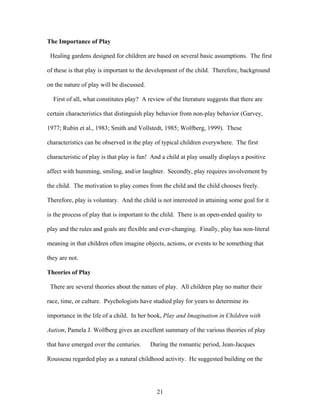 21
The Importance of Play
Healing gardens designed for children are based on several basic assumptions. The first
of these is that play is important to the development of the child. Therefore, background
on the nature of play will be discussed.
First of all, what constitutes play? A review of the literature suggests that there are
certain characteristics that distinguish play behavior from non-play behavior (Garvey,
1977; Rubin et al., 1983; Smith and Vollstedt, 1985; Wolfberg, 1999). These
characteristics can be observed in the play of typical children everywhere. The first
characteristic of play is that play is fun! And a child at play usually displays a positive
affect with humming, smiling, and/or laughter. Secondly, play requires involvement by
the child. The motivation to play comes from the child and the child chooses freely.
Therefore, play is voluntary. And the child is not interested in attaining some goal for it
is the process of play that is important to the child. There is an open-ended quality to
play and the rules and goals are flexible and ever-changing. Finally, play has non-literal
meaning in that children often imagine objects, actions, or events to be something that
they are not.
Theories of Play
There are several theories about the nature of play. All children play no matter their
race, time, or culture. Psychologists have studied play for years to determine its
importance in the life of a child. In her book, Play and Imagination in Children with
Autism, Pamela J. Wolfberg gives an excellent summary of the various theories of play
that have emerged over the centuries. During the romantic period, Jean-Jacques
Rousseau regarded play as a natural childhood activity. He suggested building on the
 