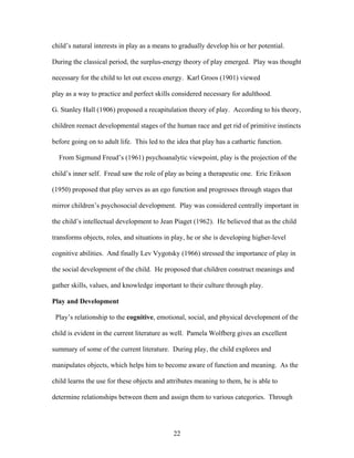 22
child’s natural interests in play as a means to gradually develop his or her potential.
During the classical period, the surplus-energy theory of play emerged. Play was thought
necessary for the child to let out excess energy. Karl Groos (1901) viewed
play as a way to practice and perfect skills considered necessary for adulthood.
G. Stanley Hall (1906) proposed a recapitulation theory of play. According to his theory,
children reenact developmental stages of the human race and get rid of primitive instincts
before going on to adult life. This led to the idea that play has a cathartic function.
From Sigmund Freud’s (1961) psychoanalytic viewpoint, play is the projection of the
child’s inner self. Freud saw the role of play as being a therapeutic one. Eric Erikson
(1950) proposed that play serves as an ego function and progresses through stages that
mirror children’s psychosocial development. Play was considered centrally important in
the child’s intellectual development to Jean Piaget (1962). He believed that as the child
transforms objects, roles, and situations in play, he or she is developing higher-level
cognitive abilities. And finally Lev Vygotsky (1966) stressed the importance of play in
the social development of the child. He proposed that children construct meanings and
gather skills, values, and knowledge important to their culture through play.
Play and Development
Play’s relationship to the cognitive, emotional, social, and physical development of the
child is evident in the current literature as well. Pamela Wolfberg gives an excellent
summary of some of the current literature. During play, the child explores and
manipulates objects, which helps him to become aware of function and meaning. As the
child learns the use for these objects and attributes meaning to them, he is able to
determine relationships between them and assign them to various categories. Through
 