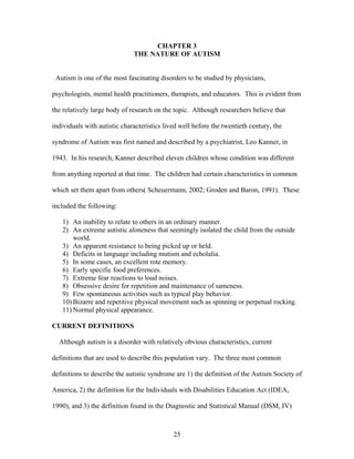 25
CHAPTER 3
THE NATURE OF AUTISM
Autism is one of the most fascinating disorders to be studied by physicians,
psychologists, mental health practitioners, therapists, and educators. This is evident from
the relatively large body of research on the topic. Although researchers believe that
individuals with autistic characteristics lived well before the twentieth century, the
syndrome of Autism was first named and described by a psychiatrist, Leo Kanner, in
1943. In his research, Kanner described eleven children whose condition was different
from anything reported at that time. The children had certain characteristics in common
which set them apart from others( Scheuermann, 2002; Groden and Baron, 1991). These
included the following:
1) An inability to relate to others in an ordinary manner.
2) An extreme autistic aloneness that seemingly isolated the child from the outside
world.
3) An apparent resistance to being picked up or held.
4) Deficits in language including mutism and echolalia.
5) In some cases, an excellent rote memory.
6) Early specific food preferences.
7) Extreme fear reactions to loud noises.
8) Obsessive desire for repetition and maintenance of sameness.
9) Few spontaneous activities such as typical play behavior.
10) Bizarre and repetitive physical movement such as spinning or perpetual rocking.
11) Normal physical appearance.
CURRENT DEFINITIONS
Although autism is a disorder with relatively obvious characteristics, current
definitions that are used to describe this population vary. The three most common
definitions to describe the autistic syndrome are 1) the definition of the Autism Society of
America, 2) the definition for the Individuals with Disabilities Education Act (IDEA,
1990), and 3) the definition found in the Diagnostic and Statistical Manual (DSM, IV)
 