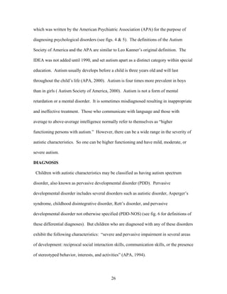 26
which was written by the American Psychiatric Association (APA) for the purpose of
diagnosing psychological disorders (see figs. 4 & 5). The definitions of the Autism
Society of America and the APA are similar to Leo Kanner’s original definition. The
IDEA was not added until 1990, and set autism apart as a distinct category within special
education. Autism usually develops before a child is three years old and will last
throughout the child’s life (APA, 2000). Autism is four times more prevalent in boys
than in girls ( Autism Society of America, 2000). Autism is not a form of mental
retardation or a mental disorder. It is sometimes misdiagnosed resulting in inappropriate
and ineffective treatment. Those who communicate with language and those with
average to above-average intelligence normally refer to themselves as “higher
functioning persons with autism.” However, there can be a wide range in the severity of
autistic characteristics. So one can be higher functioning and have mild, moderate, or
severe autism.
DIAGNOSIS
Children with autistic characteristics may be classified as having autism spectrum
disorder, also known as pervasive developmental disorder (PDD). Pervasive
developmental disorder includes several disorders such as autistic disorder, Asperger’s
syndrome, childhood disintegrative disorder, Rett’s disorder, and pervasive
developmental disorder not otherwise specified (PDD-NOS) (see fig. 6 for definitions of
these differential diagnoses). But children who are diagnosed with any of these disorders
exhibit the following characteristics: “severe and pervasive impairment in several areas
of development: reciprocal social interaction skills, communication skills, or the presence
of stereotyped behavior, interests, and activities” (APA, 1994).
 