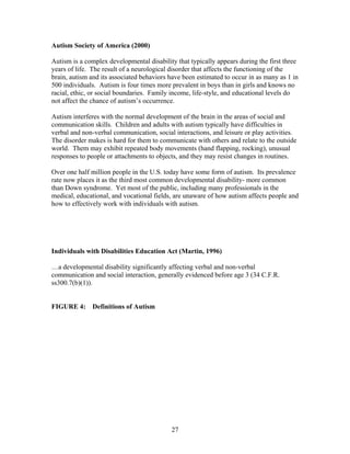 27
Autism Society of America (2000)
Autism is a complex developmental disability that typically appears during the first three
years of life. The result of a neurological disorder that affects the functioning of the
brain, autism and its associated behaviors have been estimated to occur in as many as 1 in
500 individuals. Autism is four times more prevalent in boys than in girls and knows no
racial, ethic, or social boundaries. Family income, life-style, and educational levels do
not affect the chance of autism’s occurrence.
Autism interferes with the normal development of the brain in the areas of social and
communication skills. Children and adults with autism typically have difficulties in
verbal and non-verbal communication, social interactions, and leisure or play activities.
The disorder makes is hard for them to communicate with others and relate to the outside
world. Them may exhibit repeated body movements (hand flapping, rocking), unusual
responses to people or attachments to objects, and they may resist changes in routines.
Over one half million people in the U.S. today have some form of autism. Its prevalence
rate now places it as the third most common developmental disability- more common
than Down syndrome. Yet most of the public, including many professionals in the
medical, educational, and vocational fields, are unaware of how autism affects people and
how to effectively work with individuals with autism.
Individuals with Disabilities Education Act (Martin, 1996)
…a developmental disability significantly affecting verbal and non-verbal
communication and social interaction, generally evidenced before age 3 (34 C.F.R.
ss300.7(b)(1)).
FIGURE 4: Definitions of Autism
 
