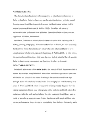 30
CHARACTERISTICS
The characteristics of autism are often categorized as either behavioral excesses or
behavioral deficits. Behavioral excesses are characteristics that may get in the way of
learning, cause the child to be punished, or make it difficult to deal with the child in
normal situations (Scheuermann & Webber, 2002). Therefore, it is a goal of
therapy/education to eliminate these behaviors. Examples of behavioral excesses are
aggression, self-abuse, and tantrums.
In addition, children with autism often do not have essential skills for living such as
talking, dressing, and playing. Without these behaviors or abilities, the child is severely
handicapped. These characteristics are called behavioral deficits and believed to be
directly related to behavioral excesses (Scheuermann & Webber, 2002). In other words,
the more skills or abilities that a child lacks the more likely it is that he/she will resort to
behavioral excesses to communicate and function with others in the world.
BEHAVIORAL DEFICITS
Individuals with autism exhibit social deficits that make it difficult for them to relate to
others. For example, many individuals with autism avoid direct eye contact Some turn
their heads and look out of the corner of their eyes while others seem to look right
through. Some but not all may also be unable to tolerate physical contact and may even
avoid it. When a child with autism sees a parent or family member they may show no
special recognition of them. And when greeted with a smile, the child with autism does
not acknowledge the smile and smile back. On other occasions, the child may seem to
smile or laugh for no apparent reason. Rather than interact with people, children with
autism prefer to spend time with objects, manipulating them for hours (but usually not in
 