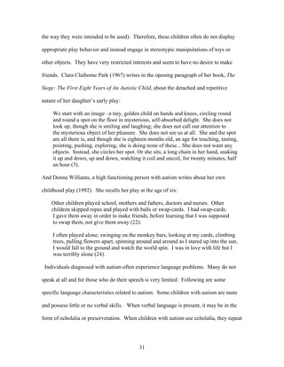 31
the way they were intended to be used). Therefore, these children often do not display
appropriate play behavior and instead engage in stereotypic manipulations of toys or
other objects. They have very restricted interests and seem to have no desire to make
friends. Clara Claiborne Park (1967) writes in the opening paragraph of her book, The
Siege: The First Eight Years of An Autistic Child, about the detached and repetitive
nature of her daughter’s early play:
We start with an image –a tiny, golden child on hands and knees, circling round
and round a spot on the floor in mysterious, self-absorbed delight. She does not
look up, though she is smiling and laughing; she does not call our attention to
the mysterious object of her pleasure. She does not see us at all. She and the spot
are all there is, and though she is eighteen months old, an age for touching, tasting,
pointing, pushing, exploring, she is doing none of these…She does not want any
objects. Instead, she circles her spot. Or she sits, a long chain in her hand, snaking
it up and down, up and down, watching it coil and uncoil, for twenty minutes, half
an hour (3).
And Donna Williams, a high functioning person with autism writes about her own
childhood play (1992). She recalls her play at the age of six:
Other children played school, mothers and fathers, doctors and nurses. Other
children skipped ropes and played with balls or swap-cards. I had swap-cards.
I gave them away in order to make friends, before learning that I was supposed
to swap them, not give them away (22).
I often played alone, swinging on the monkey bars, looking at my cards, climbing
trees, pulling flowers apart, spinning around and around as I stared up into the sun.
I would fall to the ground and watch the world spin. I was in love with life but I
was terribly alone (24).
Individuals diagnosed with autism often experience language problems. Many do not
speak at all and for those who do their speech is very limited. Following are some
specific language characteristics related to autism. Some children with autism are mute
and possess little or no verbal skills. When verbal language is present, it may be in the
form of echolalia or preserveration. When children with autism use echolalia, they repeat
 