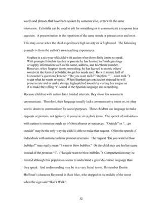 32
words and phrases that have been spoken by someone else, even with the same
intonation. Echolalia can be used to ask for something or to communicate a response to a
question. A preserveration is the repetition of the same words or phrases over and over.
This may occur when the child experiences high anxiety or is frightened. The following
example is from the author’s own teaching experiences.
Stephen is a six-year-old child with autism who shows little desire to speak.
With prompts from his teacher or parents he has learned to finish greetings
or supply information such as his name, address, and telephone number.
However, when Stephen wants something, he has learned to mimic others’
words (in the form of echolalia) to get his needs met. He will mimic half of
his teacher’s question (Teacher: “Do you want milk?” Stephen: “ …want milk.”)
to get what he wants or needs. When Stephen gets excited or stressed he will
preserverate and/or make strange high-pitched sounds by curling his tongue as
if to make the rolling “r” sound in the Spanish language and screeching.
Because children with autism have limited interests, they show few reasons to
communicate. Therefore, their language usually lacks communicative intent or, in other
words, desire to communicate for social purposes. These children use language to make
requests or protests, not typically to converse or explore ideas. The speech of individuals
with autism is immature made up of short phrases or sentences. “Outside” or “…go
outside” may be the only way the child is able to make that request. Often the speech of
individuals with autism contains pronoun reversals. The request “Do you want to blow
bubbles?” may really mean “I want to blow bubbles.” Or the child may use his/her name
instead of the pronoun “I”. (“Jacquie want to blow bubbles.”) Comprehension may be
limited although this population seems to understand a great deal more language than
they speak. And understanding may be in a very literal sense. Remember Dustin
Hoffman’s character Raymond in Rain Man, who stopped in the middle of the street
when the sign said “Don’t Walk”.
 