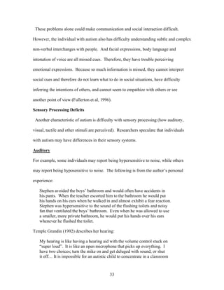 33
These problems alone could make communication and social interaction difficult.
However, the individual with autism also has difficulty understanding subtle and complex
non-verbal interchanges with people. And facial expressions, body language and
intonation of voice are all missed cues. Therefore, they have trouble perceiving
emotional expressions. Because so much information is missed, they cannot interpret
social cues and therefore do not learn what to do in social situations, have difficulty
inferring the intentions of others, and cannot seem to empathize with others or see
another point of view (Fullerton et al, 1996).
Sensory Processing Deficits
Another characteristic of autism is difficulty with sensory processing (how auditory,
visual, tactile and other stimuli are perceived). Researchers speculate that individuals
with autism may have differences in their sensory systems.
Auditory
For example, some individuals may report being hypersensitive to noise, while others
may report being hyposensitive to noise. The following is from the author’s personal
experience:
Stephen avoided the boys’ bathroom and would often have accidents in
his pants. When the teacher escorted him to the bathroom he would put
his hands on his ears when he walked in and almost exhibit a fear reaction.
Stephen was hypersensitive to the sound of the flushing toilets and noisy
fan that ventilated the boys’ bathroom. Even when he was allowed to use
a smaller, more private bathroom, he would put his hands over his ears
whenever he flushed the toilet.
Temple Grandin (1992) describes her hearing:
My hearing is like having a hearing aid with the volume control stuck on
“super loud”. It is like an open microphone that picks up everything. I
have two choices; turn the mike on and get deluged with sound, or shut
it off… It is impossible for an autistic child to concentrate in a classroom
 