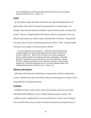 34
if he is bombarded with noise that blasts through his brain like a jet engine…
(quoted in Fullerton et al., 1996, p. 5).
Tactile
As with auditory input, individuals with autism may report being hypersensitive to
tactile stimuli, while others may report being hyposensitive to tactile stimuli. For
example, when the door slammed on Stephen’s hand, he barely reacted, seeming to feel
no pain. However, Temple Grandin (1992) reports otherwise, stating that it was even
difficult to get used to new clothes, which could take three or four days. Some persons
with autism may also have resisted being picked up or held as a child. Temple Grandin
(1992) gives new insight to what this may have felt like:
…it was an approach-avoid situation. I wanted to feel the good feeling
of being hugged, but when people hugged me the stimuli washed over
me like a tidal wave. When I was five years old, I used to daydream
about a mechanical device I could get into that would apply comforting
pressure. Being able to control the device was very important. I had to
be able to stop the stimulation when it became too intense. When people
hugged me, I stiffened and pulled away to avoid the engulfing tidal wave
of stimulation (quoted in Fullerton et al., 1996, p. 6).
Olfactory and Gustatory
Individuals with autism may exhibit hyper- or hyposensitive olfactory and gustatory
systems. Therefore, they may not be able to tolerate certain fragrances or flavors, such as
strong perfumes or strong tasting foods.
Vestibular
In addition to the five senses of taste, touch, smell, hearing, and vision, the autistic
individual exhibits differences in the vestibular and proprioceptive systems. The
vestibular system is regulated by the inner ear and provides us with a sense of balance.
Just as with the other sensory systems, the autistic individual may be hypersensitive to
 