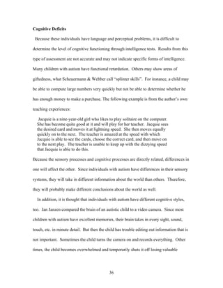 36
Cognitive Deficits
Because these individuals have language and perceptual problems, it is difficult to
determine the level of cognitive functioning through intelligence tests. Results from this
type of assessment are not accurate and may not indicate specific forms of intelligence.
Many children with autism have functional retardation. Others may show areas of
giftedness, what Scheuermann & Webber call “splinter skills”. For instance, a child may
be able to compute large numbers very quickly but not be able to determine whether he
has enough money to make a purchase. The following example is from the author’s own
teaching experiences:
Jacquie is a nine-year-old girl who likes to play solitaire on the computer.
She has become quite good at it and will play for her teacher. Jacquie sees
the desired card and moves it at lightning speed. She then moves equally
quickly on to the next. The teacher is amazed at the speed with which
Jacquie is able to see the cards, choose the correct card, and then move on
to the next play. The teacher is unable to keep up with the dizzying speed
that Jacquie is able to do this.
Because the sensory processes and cognitive processes are directly related, differences in
one will affect the other. Since individuals with autism have differences in their sensory
systems, they will take in different information about the world than others. Therefore,
they will probably make different conclusions about the world as well.
In addition, it is thought that individuals with autism have different cognitive styles,
too. Jan Janzen compared the brain of an autistic child to a video camera. Since most
children with autism have excellent memories, their brain takes in every sight, sound,
touch, etc. in minute detail. But then the child has trouble editing out information that is
not important. Sometimes the child turns the camera on and records everything. Other
times, the child becomes overwhelmed and temporarily shuts it off losing valuable
 