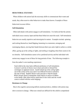 38
BEHAVIORAL EXCESSES
When children with autism lack the necessary skills to communicate their wants and
needs, they often resort to other behaviors to make these known. Examples of these
behavioral excesses follow.
Self-Stimulation
Often individuals with autism engage in self-stimulation. It is believed that the autistic
individual craves sensory input and that these behaviors meet this need. Self-stimulation
behaviors are usually repetitive and stereotypical in nature. Examples include: spinning
and rocking themselves, hand flapping, humming in a monotone, arranging and
rearranging objects, moving their hands between their eyes and a light to achieve a strobe
effect, gazing up at the ceiling or lights, and smiling or laughing when there seems to be
no stimulus. Self-stimulation seems to be a preferred activity and the individual with
autism may engage in one of these for long periods of time. The following example is
from the author’s own teaching experiences:
Each child in the class had a different preference of self-stimulation.
Lorenzo’s activity of choice was to hum and smile to himself for
seemingly no apparent reason. Isaiah looked up at the ceiling lights
out of the corner of his eyes and it was difficult for him to attend to
the task at hand. Stephen liked to spin and spin or flap his hands.
While Jacquie liked to manipulate small objects or pieces of ribbon
in her hands. (She often tried to stash these in her socks and she would
come to school with her socks bulging).
Resistance to Change
Due to the cognitive processing deficits mentioned above, children with autism may
show aversion to change. Often new stimuli are difficult for this child to comprehend
 