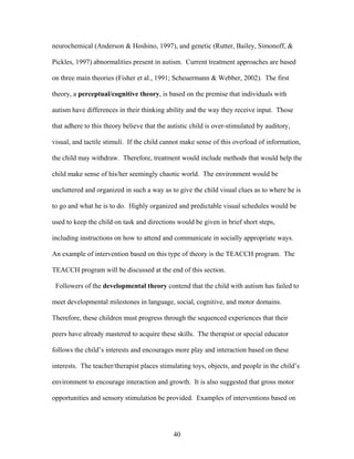 40
neurochemical (Anderson & Hoshino, 1997), and genetic (Rutter, Bailey, Simonoff, &
Pickles, 1997) abnormalities present in autism. Current treatment approaches are based
on three main theories (Fisher et al., 1991; Scheuermann & Webber, 2002). The first
theory, a perceptual/cognitive theory, is based on the premise that individuals with
autism have differences in their thinking ability and the way they receive input. Those
that adhere to this theory believe that the autistic child is over-stimulated by auditory,
visual, and tactile stimuli. If the child cannot make sense of this overload of information,
the child may withdraw. Therefore, treatment would include methods that would help the
child make sense of his/her seemingly chaotic world. The environment would be
uncluttered and organized in such a way as to give the child visual clues as to where he is
to go and what he is to do. Highly organized and predictable visual schedules would be
used to keep the child on task and directions would be given in brief short steps,
including instructions on how to attend and communicate in socially appropriate ways.
An example of intervention based on this type of theory is the TEACCH program. The
TEACCH program will be discussed at the end of this section.
Followers of the developmental theory contend that the child with autism has failed to
meet developmental milestones in language, social, cognitive, and motor domains.
Therefore, these children must progress through the sequenced experiences that their
peers have already mastered to acquire these skills. The therapist or special educator
follows the child’s interests and encourages more play and interaction based on these
interests. The teacher/therapist places stimulating toys, objects, and people in the child’s
environment to encourage interaction and growth. It is also suggested that gross motor
opportunities and sensory stimulation be provided. Examples of interventions based on
 