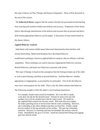 41
this type of theory are Play Therapy and Sensory Integration. These will be discussed at
the end of this section.
The behavioral theory suggests that the autistic disorder has prevented normal learning
from ocurring and resulted in behavioral deficits and excesses. Proponents of this theory
believe that through identification of the deficits and excesses that are present and direct
skill training appropriate behavior can be taught. A discussion of intervention based on
this theory follows.
Applied Behavior Analysis
Individuals with autism exhibit many behavioral characteristics that interfere with
normal functioning. Behavioral therapists have developed behavior
modification techniques, known as applied behavior analysis, that are effective with this
population. These techniques are used to decrease inappropriate behaviors, increase
desired behaviors, and teach new behaviors to persons with autism.
This type of therapy is based on the assumption that the biological make-up of the child
as well as past learning contribute to present behavior. And that behavior, whether
appropriate or inappropriate, is governed by two principles. First of all, the behavior
must serve some purpose for the child. That is why the child continues that behavior.
The following example is from the author’s own teaching experiences:
For example, Isaiah wants cereal for breakfast. He is not able to speak,
so he does not ask for the desired cereal. Instead, he must come up with
another way to let his mother know that he wants cereal. He stands by
the cupboard that contains his favorite cereal. Still mom does not comply.
He makes grunting noises to let her know that he wants something. However,
she is attending to her other children and does not hear him. Finally, Isaiah
hits his mother on the leg and pulls on her clothes. This gets her immediate
attention. Because it is morning and time for breakfast she realizes what he
wants. Immediately she gives it to him. Isaiah has learned that hitting and tugging
gets him what he needs.
 