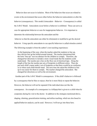 43
Behavior does not occur in isolation. Most of the behaviors that occur are related to
events in the environment that occur either before the behavior (antecedents) or after the
behavior (consequences). This model (Antecedent – Behavior – Consequence) is called
the A-B-C Model. Antecedents occur before a behavior is exhibited. These can serve as
cues for appropriate behavior or cues for inappropriate behavior. It is important to
determine the relationship between the antecedent and the
behavior so that the antecedent can either be eliminated or modified to get the desired
behavior. Using specific antecedents to cue specific behaviors is called stimulus control.
The following example is from the author’s own teaching experiences:
At the beginning of the year, when the teacher asked the students to line up,
they did not line up but milled around instead. The teacher determined that
the term “line-up” was too abstract for the children to comply. Therefore, she
changed her directions to include a more visual mode that the students could
understand. The teacher put a line on the floor out of electrical tape. Along the
length of the line the teacher put sets of footprints in different colors. Then she
put each child’s name under a set of footprints so that there would be no confusion
as to where each child should stand. The next time she asked the children to line
up it was easier for them to comply. The teacher changed the antecedent. She
changed her directions as well as the environment.
Another part of the A-B-C Model is consequences. If the child’s behavior is followed
by a consequence that he likes or enjoys, then he is more likely to repeat the behavior.
However, the behavior will not be repeated if the individual does not like the
consequence. An example of a consequence is a lollipop that is given to a child when he
cooperates during his visit to the doctor. In addition to the strategies mentioned above,
shaping, chaining, generalization training, and milieu teaching, which are also based in
applied behavior analysis, can be used. However, I will not go into these here.
 