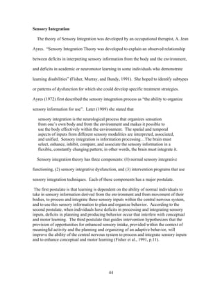 44
Sensory Integration
The theory of Sensory Integration was developed by an occupational therapist, A. Jean
Ayres. “Sensory Integration Theory was developed to explain an observed relationship
between deficits in interpreting sensory information from the body and the environment,
and deficits in academic or neuromotor learning in some individuals who demonstrate
learning disabilities” (Fisher, Murray, and Bundy, 1991). She hoped to identify subtypes
or patterns of dysfunction for which she could develop specific treatment strategies.
Ayres (1972) first described the sensory integration process as “the ability to organize
sensory information for use”. Later (1989) she stated that
sensory integration is the neurological process that organizes sensation
from one’s own body and from the environment and makes it possible to
use the body effectively within the environment. The spatial and temporal
aspects of inputs from different sensory modalities are interpreted, associated,
and unified. Sensory integration is information processing…The brain must
select, enhance, inhibit, compare, and associate the sensory information in a
flexible, constantly changing pattern; in other words, the brain must integrate it.
Sensory integration theory has three components: (1) normal sensory integrative
functioning, (2) sensory integrative dysfunction, and (3) intervention programs that use
sensory integration techniques. Each of these components has a major postulate.
The first postulate is that learning is dependent on the ability of normal individuals to
take in sensory information derived from the environment and from movement of their
bodies, to process and integrate these sensory inputs within the central nervous system,
and to use this sensory information to plan and organize behavior. According to the
second postulate, when individuals have deficits in processing and integrating sensory
inputs, deficits in planning and producing behavior occur that interfere with conceptual
and motor learning. The third postulate that guides intervention hypothesizes that the
provision of opportunities for enhanced sensory intake, provided within the context of
meaningful activity and the planning and organizing of an adaptive behavior, will
improve the ability of the central nervous system to process and integrate sensory inputs
and to enhance conceptual and motor learning (Fisher et al., 1991, p.11).
 