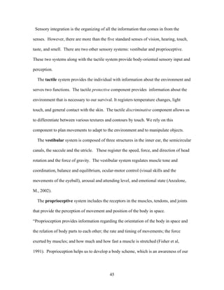 45
Sensory integration is the organizing of all the information that comes in from the
senses. However, there are more than the five standard senses of vision, hearing, touch,
taste, and smell. There are two other sensory systems: vestibular and proprioceptive.
These two systems along with the tactile system provide body-oriented sensory input and
perception.
The tactile system provides the individual with information about the environment and
serves two functions. The tactile protective component provides information about the
environment that is necessary to our survival. It registers temperature changes, light
touch, and general contact with the skin. The tactile discriminative component allows us
to differentiate between various textures and contours by touch. We rely on this
component to plan movements to adapt to the environment and to manipulate objects.
The vestibular system is composed of three structures in the inner ear, the semicircular
canals, the saccule and the utricle. These register the speed, force, and direction of head
rotation and the force of gravity. The vestibular system regulates muscle tone and
coordination, balance and equilibrium, ocular-motor control (visual skills and the
movements of the eyeball), arousal and attending level, and emotional state (Anzalone,
M., 2002).
The proprioceptive system includes the receptors in the muscles, tendons, and joints
that provide the perception of movement and position of the body in space.
“Proprioception provides information regarding the orientation of the body in space and
the relation of body parts to each other; the rate and timing of movements; the force
exerted by muscles; and how much and how fast a muscle is stretched (Fisher et al,
1991). Proprioception helps us to develop a body scheme, which is an awareness of our
 