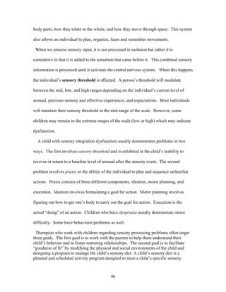 46
body parts, how they relate to the whole, and how they move through space. This system
also allows an individual to plan, organize, learn and remember movements.
When we process sensory input, it is not processed in isolation but rather it is
cumulative in that it is added to the sensation that came before it. This combined sensory
information is processed until it activates the central nervous system. When this happens
the individual’s sensory threshold is affected. A person’s threshold will modulate
between the mid, low, and high ranges depending on the individual’s current level of
arousal, previous sensory and affective experiences, and expectations. Most individuals
will maintain their sensory threshold in the mid-range of the scale. However, some
children may remain in the extreme ranges of the scale (low or high) which may indicate
dysfunction.
A child with sensory integration dysfunction usually demonstrates problems in two
ways. The first involves sensory threshold and is exhibited in the child’s inability to
recover or return to a baseline level of arousal after the sensory event. The second
problem involves praxis or the ability of the individual to plan and sequence unfamiliar
actions. Praxis consists of three different components, ideation, motor planning, and
execution. Ideation involves formulating a goal for action. Motor planning involves
figuring out how to get one’s body to carry out the goal for action. Execution is the
actual “doing” of an action. Children who have dyspraxia usually demonstrate motor
difficulty. Some have behavioral problems as well.
Therapists who work with children regarding sensory processing problems often target
three goals. The first goal is to work with the parents to help them understand their
child’s behavior and to foster nurturing relationships. The second goal is to facilitate
“goodness of fit” by modifying the physical and social environments of the child and
designing a program to manage the child’s sensory diet. A child’s sensory diet is a
planned and scheduled activity program designed to meet a child’s specific sensory
 