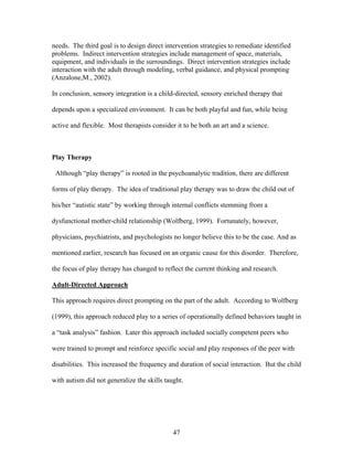 47
needs. The third goal is to design direct intervention strategies to remediate identified
problems. Indirect intervention strategies include management of space, materials,
equipment, and individuals in the surroundings. Direct intervention strategies include
interaction with the adult through modeling, verbal guidance, and physical prompting
(Anzalone,M., 2002).
In conclusion, sensory integration is a child-directed, sensory enriched therapy that
depends upon a specialized environment. It can be both playful and fun, while being
active and flexible. Most therapists consider it to be both an art and a science.
Play Therapy
Although “play therapy” is rooted in the psychoanalytic tradition, there are different
forms of play therapy. The idea of traditional play therapy was to draw the child out of
his/her “autistic state” by working through internal conflicts stemming from a
dysfunctional mother-child relationship (Wolfberg, 1999). Fortunately, however,
physicians, psychiatrists, and psychologists no longer believe this to be the case. And as
mentioned earlier, research has focused on an organic cause for this disorder. Therefore,
the focus of play therapy has changed to reflect the current thinking and research.
Adult-Directed Approach
This approach requires direct prompting on the part of the adult. According to Wolfberg
(1999), this approach reduced play to a series of operationally defined behaviors taught in
a “task analysis” fashion. Later this approach included socially competent peers who
were trained to prompt and reinforce specific social and play responses of the peer with
disabilities. This increased the frequency and duration of social interaction. But the child
with autism did not generalize the skills taught.
 