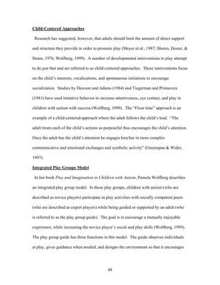 48
Child-Centered Approaches
Research has suggested, however, that adults should limit the amount of direct support
and structure they provide in order to promote play (Meyer et al., 1987; Shores, Hester, &
Strain, 1976; Wolfberg, 1999). A number of developmental interventions to play attempt
to do just that and are referred to as child-centered approaches. These interventions focus
on the child’s interests, vocalizations, and spontaneous initiations to encourage
socialization. Studies by Dawson and Adams (1984) and Tiegerman and Primavera
(1981) have used imitative behavior to increase attentiveness, eye contact, and play in
children with autism with success (Wolfberg, 1999). The “Floor time” approach is an
example of a child-centered approach where the adult follows the child’s lead. “The
adult treats each of the child’s actions as purposeful thus encourages the child’s attention.
Once the adult has the child’s attention he engages him/her in more complex
communicative and emotional exchanges and symbolic activity” (Greenspan & Wider,
1997).
Integrated Play Groups Model
In her book Play and Imagination in Children with Autism, Pamela Wolfberg describes
an integrated play group model. In these play groups, children with autism (who are
described as novice players) participate in play activities with socially competent peers
(who are described as expert players) while being guided or supported by an adult (who
is referred to as the play group guide). The goal is to encourage a mutually enjoyable
experience, while increasing the novice player’s social and play skills (Wolfberg, 1999).
The play group guide has three functions in this model. The guide observes individuals
at play, gives guidance when needed, and designs the environment so that it encourages
 