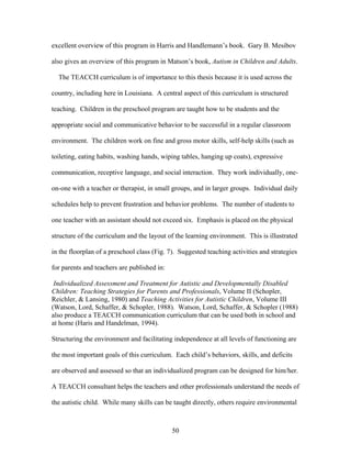 50
excellent overview of this program in Harris and Handlemann’s book. Gary B. Mesibov
also gives an overview of this program in Matson’s book, Autism in Children and Adults.
The TEACCH curriculum is of importance to this thesis because it is used across the
country, including here in Louisiana. A central aspect of this curriculum is structured
teaching. Children in the preschool program are taught how to be students and the
appropriate social and communicative behavior to be successful in a regular classroom
environment. The children work on fine and gross motor skills, self-help skills (such as
toileting, eating habits, washing hands, wiping tables, hanging up coats), expressive
communication, receptive language, and social interaction. They work individually, one-
on-one with a teacher or therapist, in small groups, and in larger groups. Individual daily
schedules help to prevent frustration and behavior problems. The number of students to
one teacher with an assistant should not exceed six. Emphasis is placed on the physical
structure of the curriculum and the layout of the learning environment. This is illustrated
in the floorplan of a preschool class (Fig. 7). Suggested teaching activities and strategies
for parents and teachers are published in:
Individualized Assessment and Treatment for Autistic and Developmentally Disabled
Children: Teaching Strategies for Parents and Professionals, Volume II (Schopler,
Reichler, & Lansing, 1980) and Teaching Activities for Autistic Children, Volume III
(Watson, Lord, Schaffer, & Schopler, 1988). Watson, Lord, Schaffer, & Schopler (1988)
also produce a TEACCH communication curriculum that can be used both in school and
at home (Haris and Handelman, 1994).
Structuring the environment and facilitating independence at all levels of functioning are
the most important goals of this curriculum. Each child’s behaviors, skills, and deficits
are observed and assessed so that an individualized program can be designed for him/her.
A TEACCH consultant helps the teachers and other professionals understand the needs of
the autistic child. While many skills can be taught directly, others require environmental
 