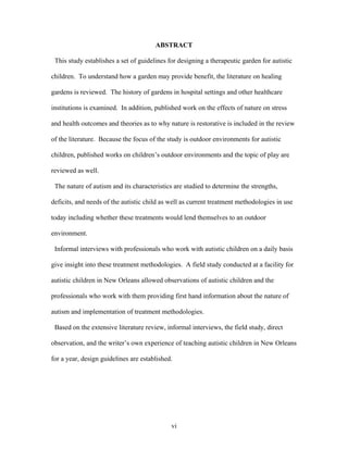 vi
ABSTRACT
This study establishes a set of guidelines for designing a therapeutic garden for autistic
children. To understand how a garden may provide benefit, the literature on healing
gardens is reviewed. The history of gardens in hospital settings and other healthcare
institutions is examined. In addition, published work on the effects of nature on stress
and health outcomes and theories as to why nature is restorative is included in the review
of the literature. Because the focus of the study is outdoor environments for autistic
children, published works on children’s outdoor environments and the topic of play are
reviewed as well.
The nature of autism and its characteristics are studied to determine the strengths,
deficits, and needs of the autistic child as well as current treatment methodologies in use
today including whether these treatments would lend themselves to an outdoor
environment.
Informal interviews with professionals who work with autistic children on a daily basis
give insight into these treatment methodologies. A field study conducted at a facility for
autistic children in New Orleans allowed observations of autistic children and the
professionals who work with them providing first hand information about the nature of
autism and implementation of treatment methodologies.
Based on the extensive literature review, informal interviews, the field study, direct
observation, and the writer’s own experience of teaching autistic children in New Orleans
for a year, design guidelines are established.
 