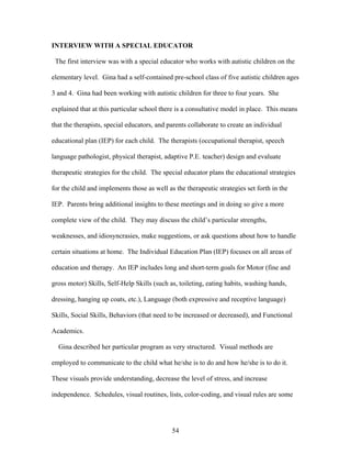54
INTERVIEW WITH A SPECIAL EDUCATOR
The first interview was with a special educator who works with autistic children on the
elementary level. Gina had a self-contained pre-school class of five autistic children ages
3 and 4. Gina had been working with autistic children for three to four years. She
explained that at this particular school there is a consultative model in place. This means
that the therapists, special educators, and parents collaborate to create an individual
educational plan (IEP) for each child. The therapists (occupational therapist, speech
language pathologist, physical therapist, adaptive P.E. teacher) design and evaluate
therapeutic strategies for the child. The special educator plans the educational strategies
for the child and implements those as well as the therapeutic strategies set forth in the
IEP. Parents bring additional insights to these meetings and in doing so give a more
complete view of the child. They may discuss the child’s particular strengths,
weaknesses, and idiosyncrasies, make suggestions, or ask questions about how to handle
certain situations at home. The Individual Education Plan (IEP) focuses on all areas of
education and therapy. An IEP includes long and short-term goals for Motor (fine and
gross motor) Skills, Self-Help Skills (such as, toileting, eating habits, washing hands,
dressing, hanging up coats, etc.), Language (both expressive and receptive language)
Skills, Social Skills, Behaviors (that need to be increased or decreased), and Functional
Academics.
Gina described her particular program as very structured. Visual methods are
employed to communicate to the child what he/she is to do and how he/she is to do it.
These visuals provide understanding, decrease the level of stress, and increase
independence. Schedules, visual routines, lists, color-coding, and visual rules are some
 