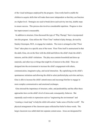 55
of the visual techniques employed by the program. Gina works hard to enable the
children to acquire skills that will make them more independent so that they can function
at a higher level. Strategies are used to break down each activity into tiny, doable steps
to ensure success. This process also involves considerable repetition. Progress is slow
but improvement is measurable.
In addition to structure, Gina discussed the type of “Play Therapy” that is incorporated
into this program. Gina utilizes the “Floor Time” method of play therapy, devised by
Stanley Greenspan, M.D., to engage her students. The room is arranged so that “Floor
Time” takes place in a specific area of the room. Floor Time itself is unstructured in that
the adult, Gina, sits on the floor with the child and follows the child’s lead, the child’s
interests, and the child’s initiations. The play area contains household and dress up
materials, and other toys or things that might be of interest to the child. These are
designed into the environment to increase the child’s engagement with others,
communication, imaginative play, and social interaction. By capitalizing on the child’s
spontaneous initiations and allowing the child to select preferred play activities and toys,
Gina is able to increase the child’s attentiveness and encourage him/her to engage in
more complex communicative and emotional exchanges.
Gina stressed the importance of structure, order, and predictability and the effect these
approaches have on the child’s level of stress and, consequently, behavior. She
repeatedly used words or expressions such as “engineering the environment” and
“creating a visual map” to help the child with autism “make sense of his/her world”. The
physical arrangement of the classroom space reflected her belief in these words. The
larger classroom was subdivided into separate content areas. Areas are designated for
 