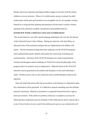 57
therapy and to have typically developing children engage in activities with the autistic
children in reverse inclusion. When or if a child reaches sensory overload, the child
could release his/her pent-up frustration in an acceptable way by, for example, twisting
himself on a swing and then spinning and spinning to his/her heart’s content, whereas
spinning in the classroom would be considered an unacceptable behavior.
INTERVIEW WITH A SPEECH LANGUAGE PATHOLOGIST
The second interview was with a speech language pathologist who was also the director
of the Chartwell Center in New Orleans. During my interview with Janet Mora, we
discussed some of the treatment strategies that are implemented with children with
autism. The first treatment strategy that Janet explained was the TEACCH program.
Janet explained that autistic children often prefer the visual mode of learning and
communicating. And many of the TEACCH strategies use visual communication.
Teachers and therapists attend workshops on TEACCH to learn the philosophy of the
program and to be trained in ways to implement it. Materials based on the TEACCH
rationale must be generated by the teachers and therapists to meet each individual’s
needs. Children receive one-on-one instruction with a teacher/therapist trained in this
approach.
Since the child with autism often has an excellent visual memory it is important to plan
how information will be presented. It is difficult to unteach something once the child has
learned it incorrectly. Material is presented in a sequential format from left to right or
from top to bottom. If the child is to perform a behavior or complete an activity the
following three components must be included: (1) the child must be shown what he/she is
to do, (2) how he/she is to do it, and (3) the child must be given a cue so that he/she will
 