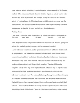 58
know when the activity is finished. It is also important to show a sample of the finished
product. Often pictures are taken to show the child the steps in an activity and the order
in which they are to be performed. For example, to help the child with the “self-care”
activity of washing hands, the following pictures would be placed on a poster near the
bathroom sink. The pictures could be displayed from left to right or from top to bottom,
but they must be placed in the order in which they should take place.
Washing Hands
Child turns + child wets hands + child picks up + child rubs hands + child rinses etc.
On water under water the soap together with water
Often the professional or caregiver will rehearse the procedure with the child, giving cues
at first, then gradually giving fewer cues until no assistance is needed.
At the individual workstation, teacher-generated activities are left for the child to work
on independently. The work station consists of a desk or study corral similar to that
which is found in a library to eliminate distractions by others in the room. Materials are
presented in a tray to the left of the desk. The child takes the work from the tray and
works on it independently until the activity is complete. Then the child puts the
completed activity in the tray on the right of the desk. The child may be expected to do
more than one activity. This process continues until the child receives a cue that
individual work time is over. The cue may be the ring of an egg timer or the soft ringing
of a hand bell within the classroom. The child would then proceed to the next activity.
Each child knows where to go and what activity to perform next based on an individual
schedule. The individual schedules are usually placed in a prominent place in the room
and displayed at the child’s height. When the child first arrives, he goes to the schedule
 