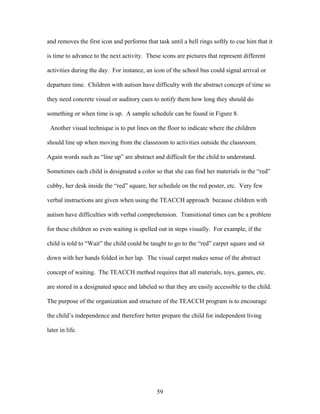 59
and removes the first icon and performs that task until a bell rings softly to cue him that it
is time to advance to the next activity. These icons are pictures that represent different
activities during the day. For instance, an icon of the school bus could signal arrival or
departure time. Children with autism have difficulty with the abstract concept of time so
they need concrete visual or auditory cues to notify them how long they should do
something or when time is up. A sample schedule can be found in Figure 8.
Another visual technique is to put lines on the floor to indicate where the children
should line up when moving from the classroom to activities outside the classroom.
Again words such as “line up” are abstract and difficult for the child to understand.
Sometimes each child is designated a color so that she can find her materials in the “red”
cubby, her desk inside the “red” square, her schedule on the red poster, etc. Very few
verbal instructions are given when using the TEACCH approach because children with
autism have difficulties with verbal comprehension. Transitional times can be a problem
for these children so even waiting is spelled out in steps visually. For example, if the
child is told to “Wait” the child could be taught to go to the “red” carpet square and sit
down with her hands folded in her lap. The visual carpet makes sense of the abstract
concept of waiting. The TEACCH method requires that all materials, toys, games, etc.
are stored in a designated space and labeled so that they are easily accessible to the child.
The purpose of the organization and structure of the TEACCH program is to encourage
the child’s independence and therefore better prepare the child for independent living
later in life.
 